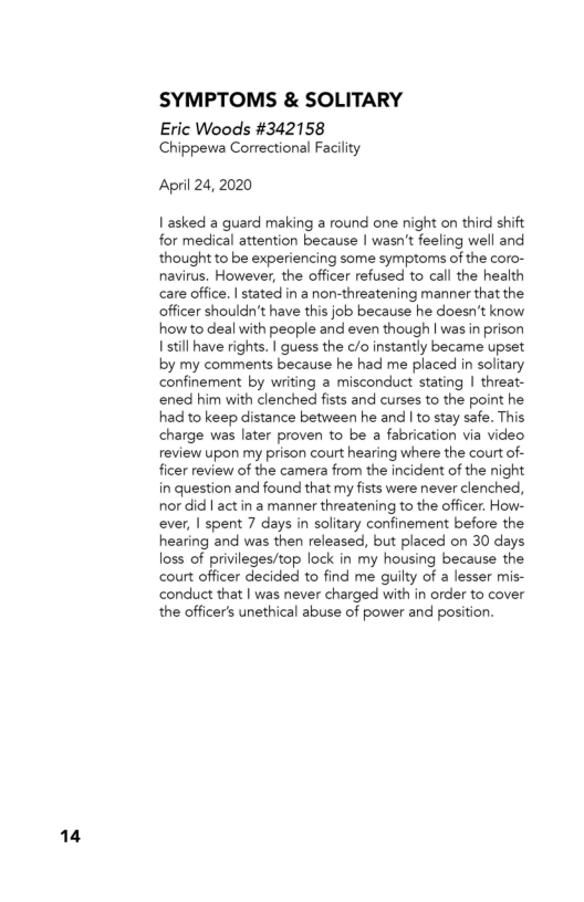 14

SYMPTOMS & SOLITARY

Eric Woods #342158
Chippewa Correctional Facility

April 24, 2020

| asked a guard making a round one night on third shift
for medical attention because | wasn't feeling well and
thought to be experiencing some symptoms of the coro-
navirus. However, the officer refused to call the health
care office. | stated in a non-threatening manner that the
officer shouldn't have this job because he doesn’t know
how to deal with people and even though | was in prison
I still have rights. | guess the c/o instantly became upset
by my comments because he had me placed in solitary
confinement by writing a misconduct stating | threat-
‘ened him with clenched fists and curses to the point he
had to keep distance between he and I to stay safe. This
charge was later proven to be a fabrication via video
review upon my prison court hearing where the court of-
ficer review of the camera from the incident of the night
in question and found that my fists were never clenched,
nor did | actin a manner threatening to the officer. How-
ever, | spent 7 days in solitary confinement before the
hearing and was then released, but placed on 30 days
loss of privileges/top lock in my housing because the
court officer decided to find me guilty of a lesser mis-
conduct that | was never charged with in order to cover
the officer's unethical abuse of power and position.
